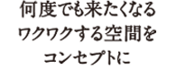 何度でも来たくなるワクワクする空間をコンセプトに